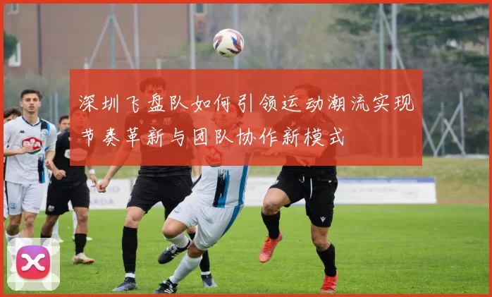 深圳飞盘队如何引领运动潮流实现节奏革新与团队协作新模式