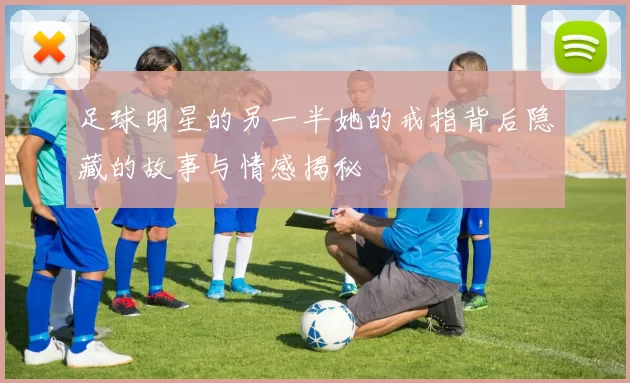 足球明星的另一半她的戒指背后隐藏的故事与情感揭秘