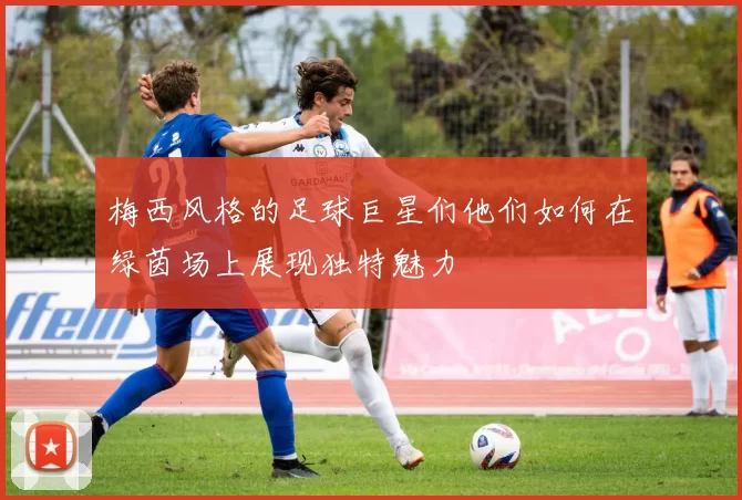 梅西风格的足球巨星们他们如何在绿茵场上展现独特魅力