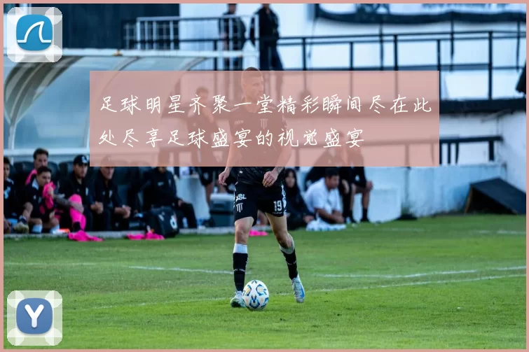 足球明星齐聚一堂精彩瞬间尽在此处尽享足球盛宴的视觉盛宴