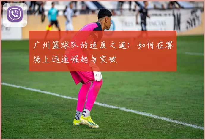 广州篮球队的速度之道：如何在赛场上迅速崛起与突破