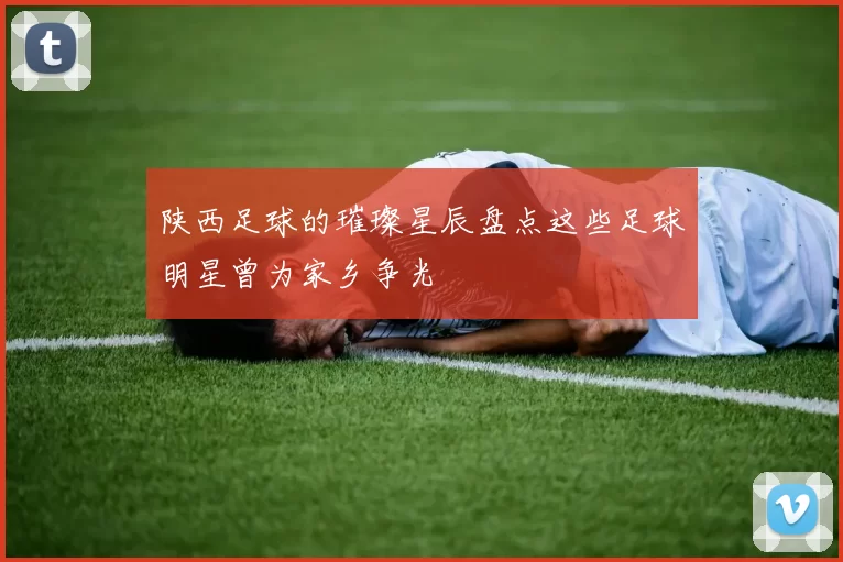 陕西足球的璀璨星辰盘点这些足球明星曾为家乡争光