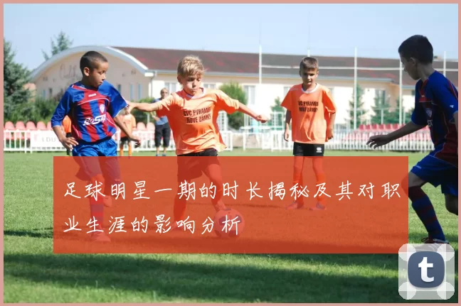 足球明星一期的时长揭秘及其对职业生涯的影响分析