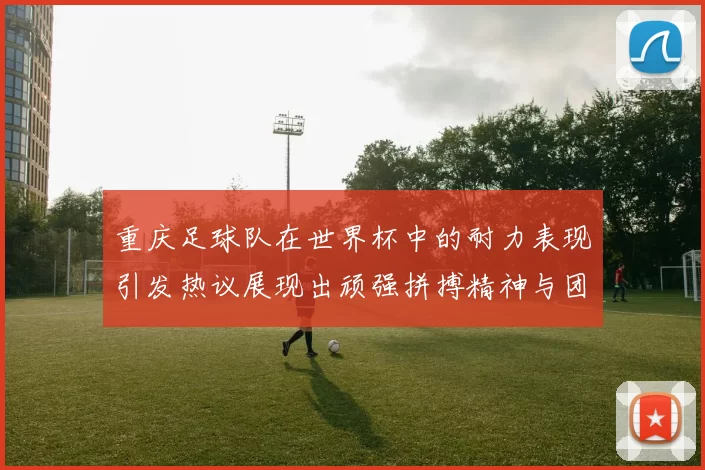 重庆足球队在世界杯中的耐力表现引发热议展现出顽强拼搏精神与团队合作能力