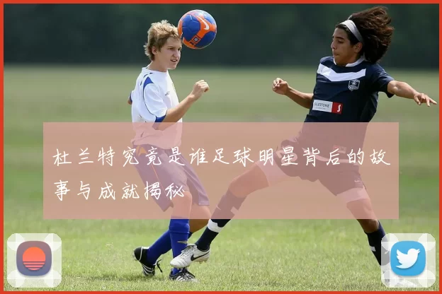 杜兰特究竟是谁足球明星背后的故事与成就揭秘