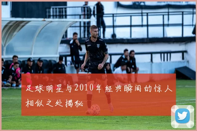 足球明星与2010年经典瞬间的惊人相似之处揭秘