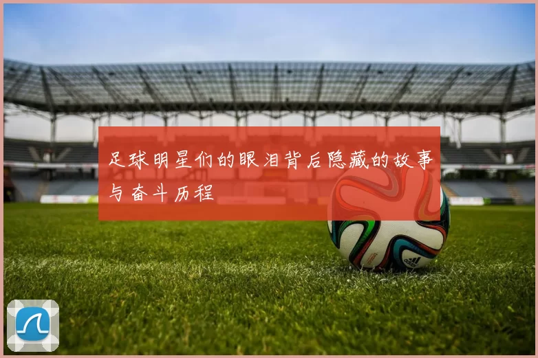 足球明星们的眼泪背后隐藏的故事与奋斗历程