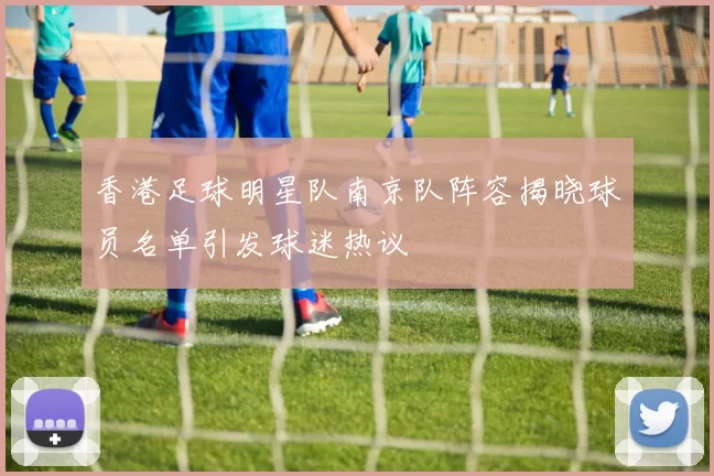 香港足球明星队南京队阵容揭晓球员名单引发球迷热议