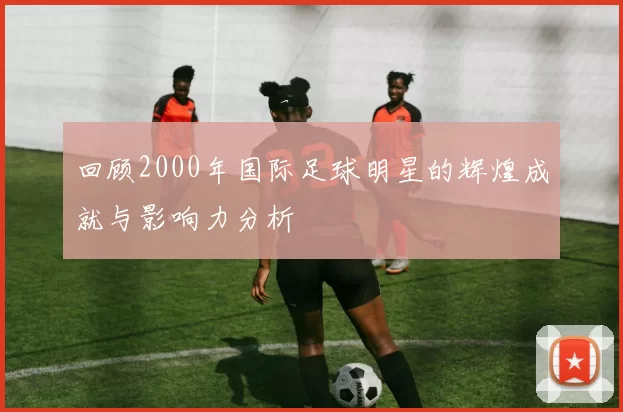 回顾2000年国际足球明星的辉煌成就与影响力分析