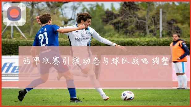西甲联赛引援动态与球队战略调整