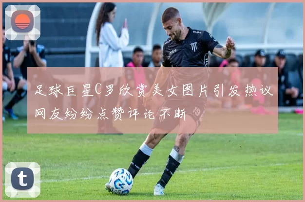 足球巨星C罗欣赏美女图片引发热议网友纷纷点赞评论不断