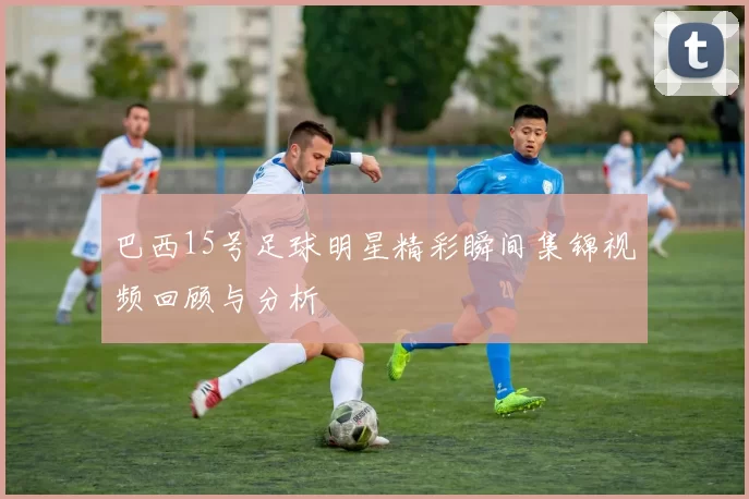 巴西15号足球明星精彩瞬间集锦视频回顾与分析