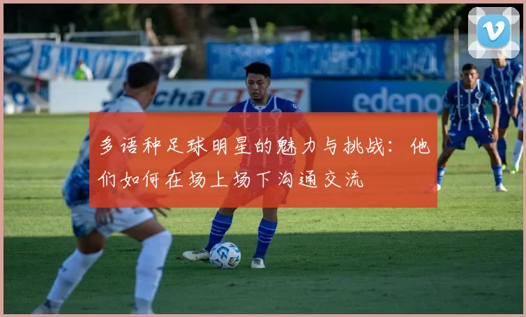 多语种足球明星的魅力与挑战:他们如何在场上场下沟通交流