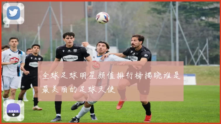 全球足球明星颜值排行榜揭晓谁是最美丽的足球天使