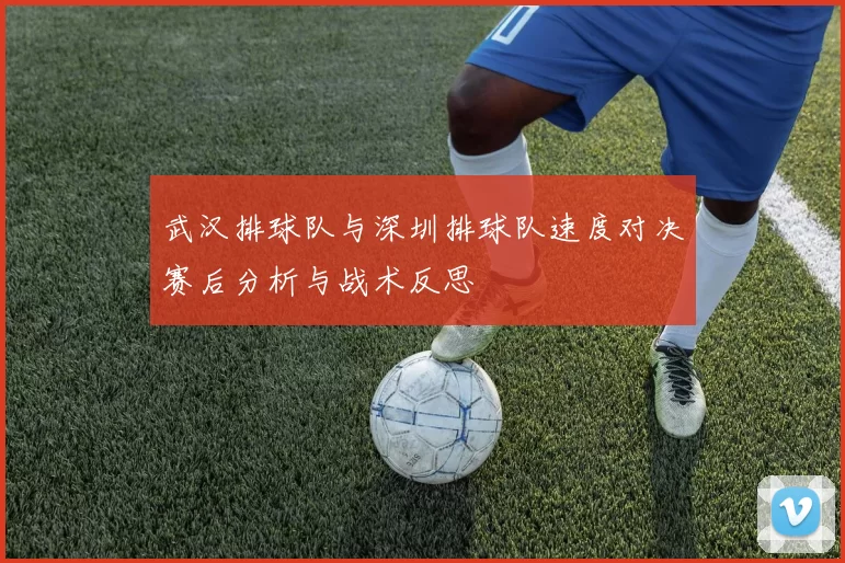 武汉排球队与深圳排球队速度对决赛后分析与战术反思