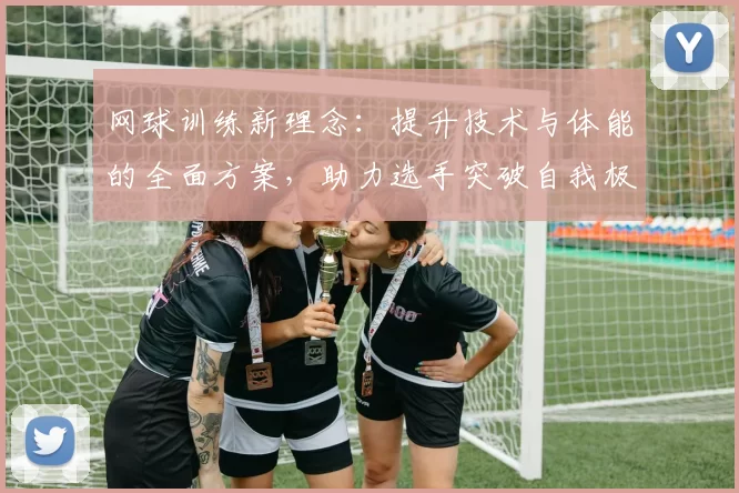 网球训练新理念：提升技术与体能的全面方案，助力选手突破自我极限