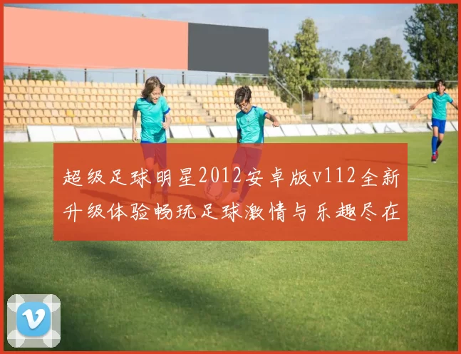 超级足球明星2012安卓版v112全新升级体验畅玩足球激情与乐趣尽在掌握中