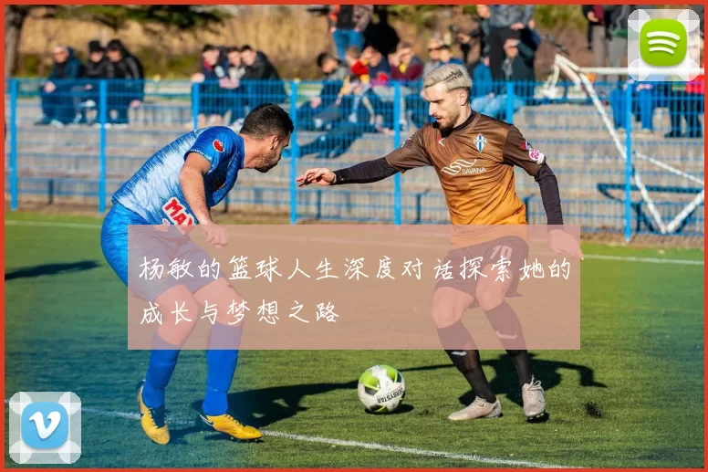 杨敏的篮球人生深度对话探索她的成长与梦想之路