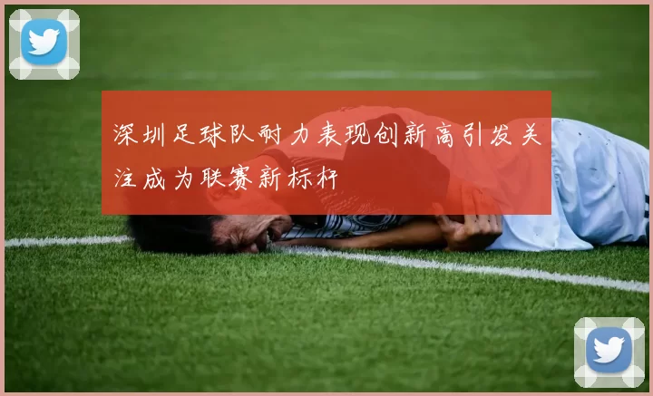 深圳足球队耐力表现创新高引发关注成为联赛新标杆