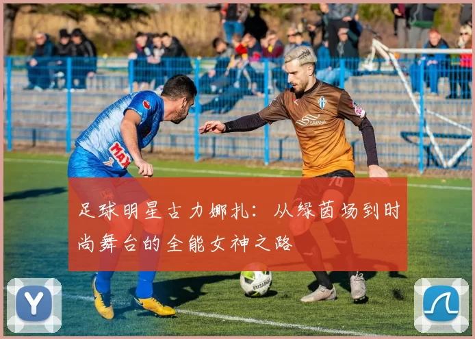 足球明星古力娜扎：从绿茵场到时尚舞台的全能女神之路