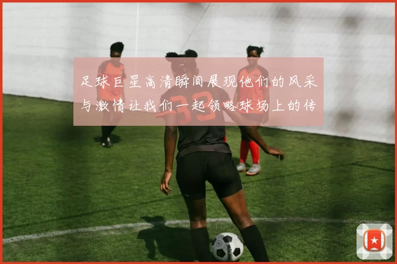 足球巨星高清瞬间展现他们的风采与激情让我们一起领略球场上的传奇魅力