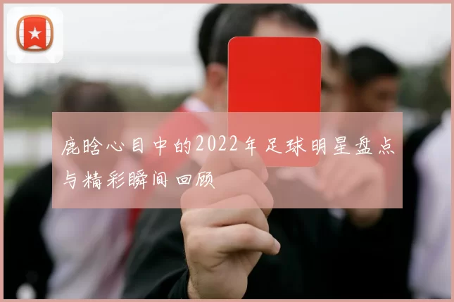 鹿晗心目中的2022年足球明星盘点与精彩瞬间回顾