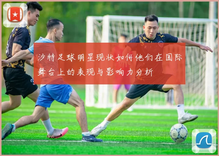 沙特足球明星现状如何他们在国际舞台上的表现与影响力分析
