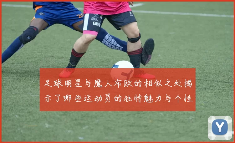 足球明星与魔人布欧的相似之处揭示了哪些运动员的独特魅力与个性特征