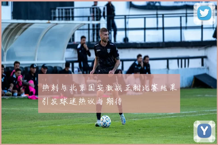 热刺与北京国安激战正酣比赛结果引发球迷热议与期待