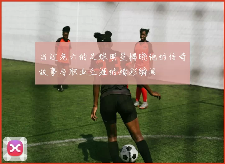 当过老六的足球明星揭晓他的传奇故事与职业生涯的精彩瞬间