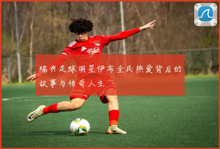 瑞典足球明星伊布全民热爱背后的故事与传奇人生