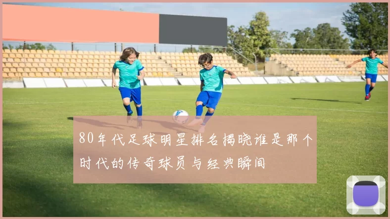 80年代足球明星排名揭晓谁是那个时代的传奇球员与经典瞬间