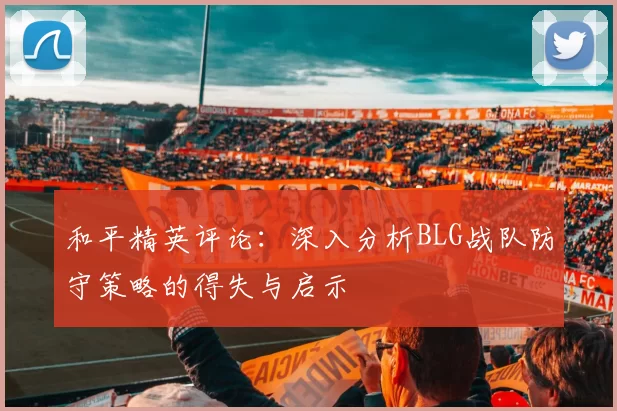 和平精英评论:深入分析BLG战队防守策略的得失与启示
