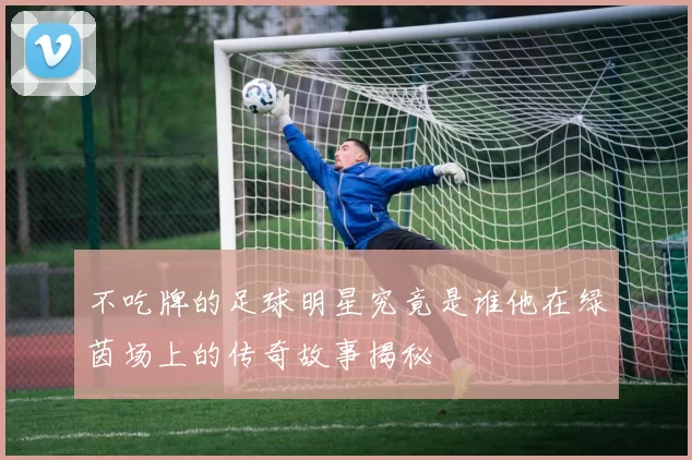 不吃牌的足球明星究竟是谁他在绿茵场上的传奇故事揭秘