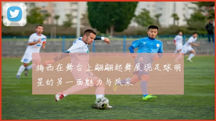 梅西在舞台上翩翩起舞展现足球明星的另一面魅力与风采