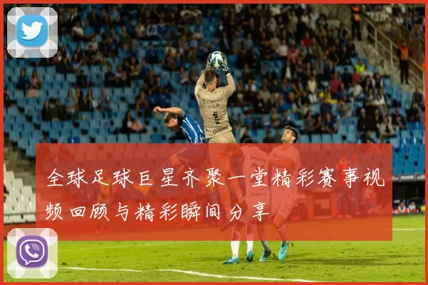全球足球巨星齐聚一堂精彩赛事视频回顾与精彩瞬间分享