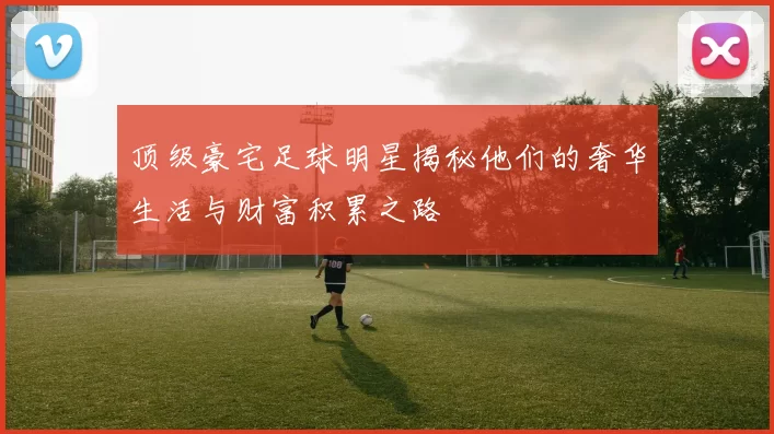 顶级豪宅足球明星揭秘他们的奢华生活与财富积累之路