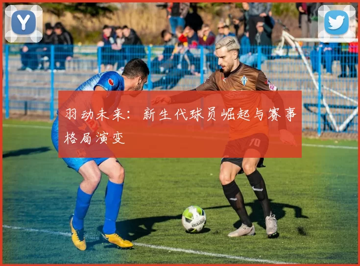 羽动未来:新生代球员崛起与赛事格局演变