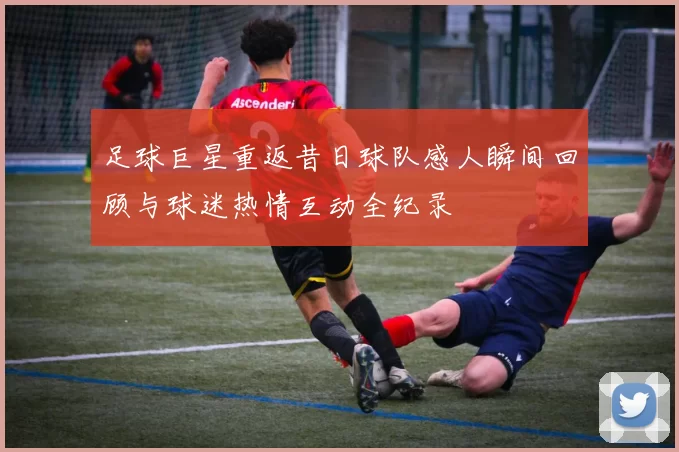 足球巨星重返昔日球队感人瞬间回顾与球迷热情互动全纪录