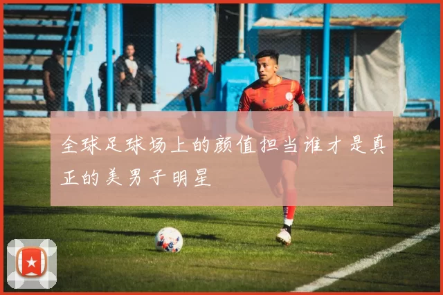全球足球场上的颜值担当谁才是真正的美男子明星