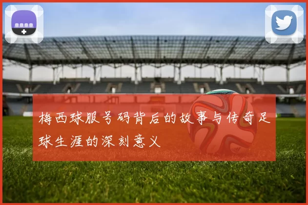 梅西球服号码背后的故事与传奇足球生涯的深刻意义