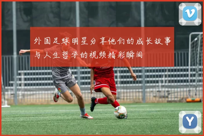 外国足球明星分享他们的成长故事与人生哲学的视频精彩瞬间