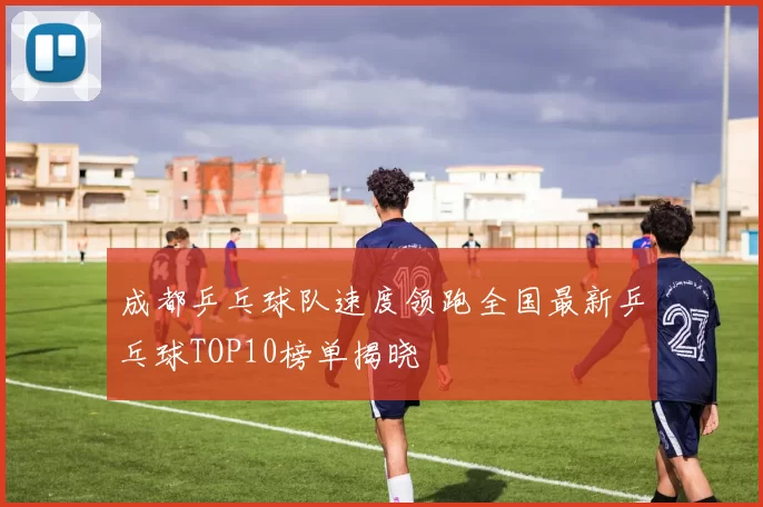 成都乒乓球队速度领跑全国最新乒乓球TOP10榜单揭晓