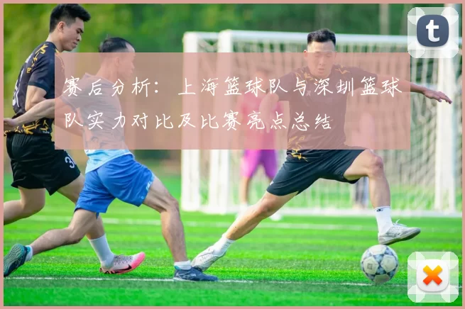 赛后分析：上海篮球队与深圳篮球队实力对比及比赛亮点总结