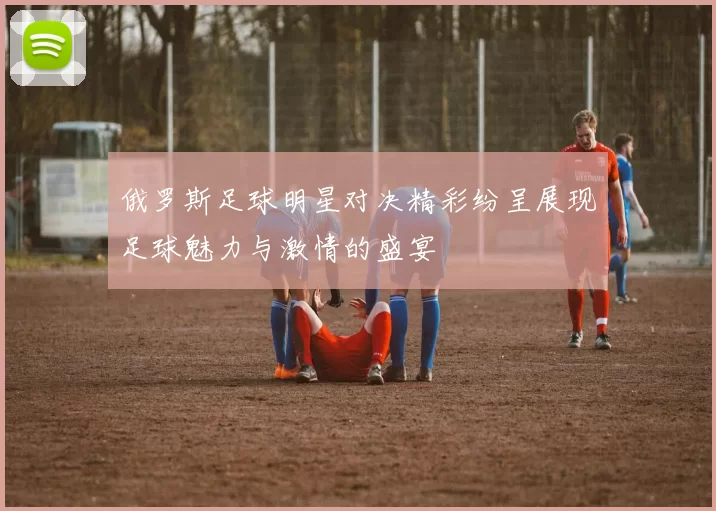 俄罗斯足球明星对决精彩纷呈展现足球魅力与激情的盛宴