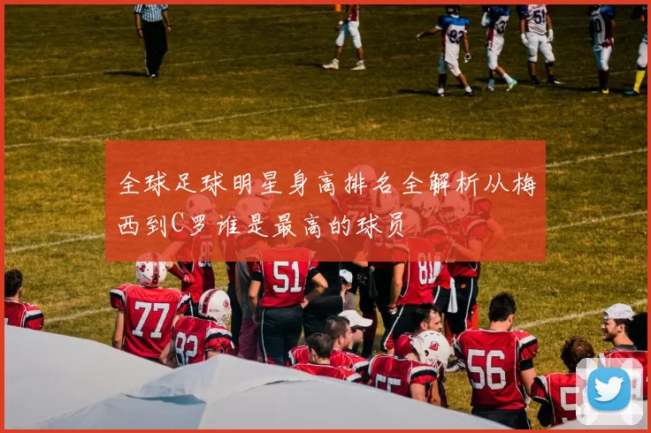 全球足球明星身高排名全解析从梅西到C罗谁是最高的球员