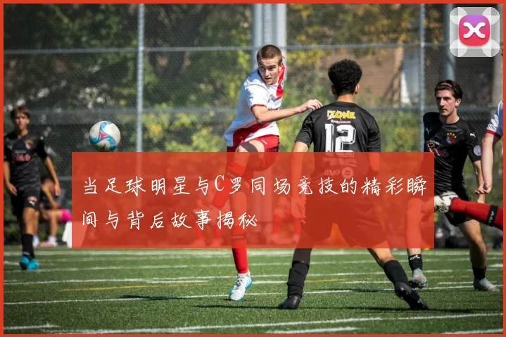 当足球明星与C罗同场竞技的精彩瞬间与背后故事揭秘