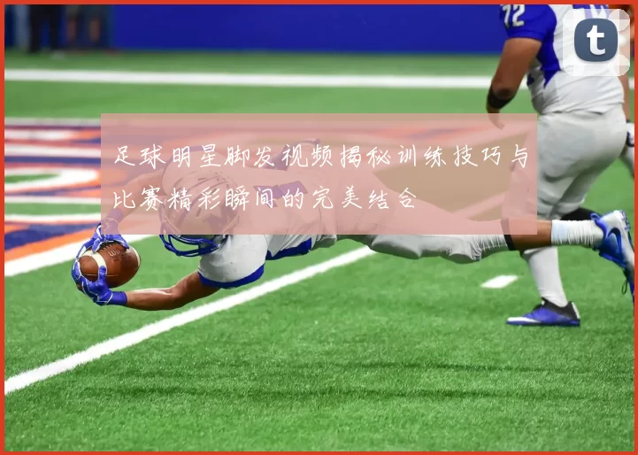 足球明星脚发视频揭秘训练技巧与比赛精彩瞬间的完美结合