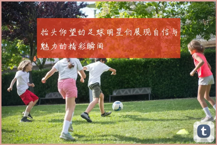抬头仰望的足球明星们展现自信与魅力的精彩瞬间