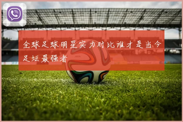 全球足球明星实力对比谁才是当今足坛最强者